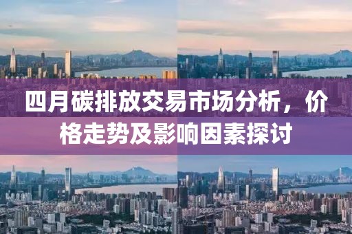 四月碳排放交易市场分析，价格走势及影响因素探讨