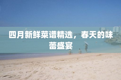 四月新鲜菜谱精选，春天的味蕾盛宴
