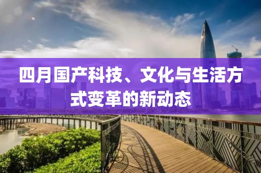 四月国产科技、文化与生活方式变革的新动态