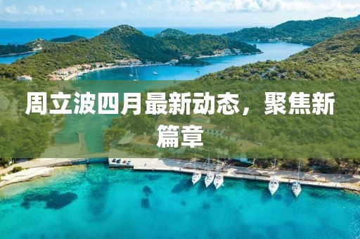 周立波四月最新动态，聚焦新篇章