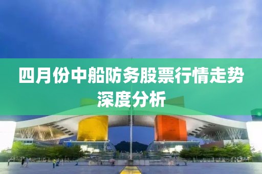 四月份中船防务股票行情走势深度分析