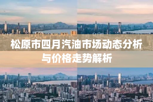 松原市四月汽油市场动态分析与价格走势解析