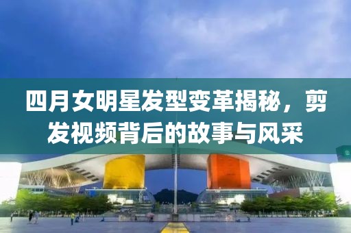 四月女明星发型变革揭秘，剪发视频背后的故事与风采