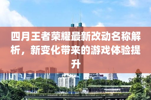 四月王者荣耀最新改动名称解析，新变化带来的游戏体验提升