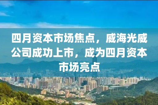 四月资本市场焦点，威海光威公司成功上市，成为四月资本市场亮点