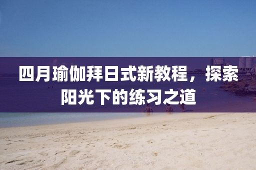 四月瑜伽拜日式新教程，探索阳光下的练习之道