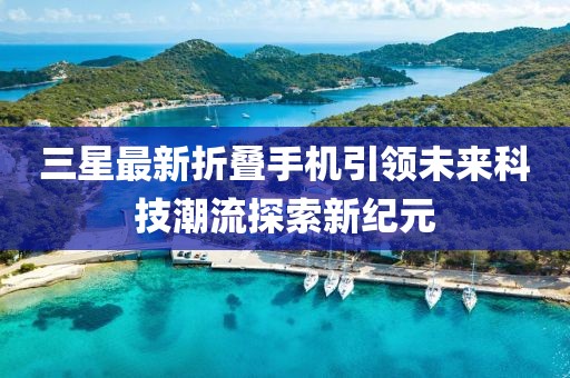 三星最新折叠手机引领未来科技潮流探索新纪元