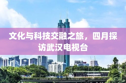 文化与科技交融之旅，四月探访武汉电视台