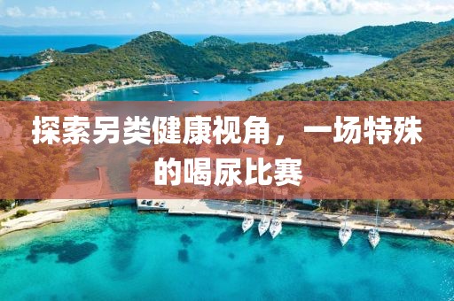 探索另类健康视角，一场特殊的喝尿比赛