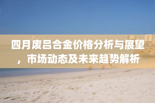 四月废吕合金价格分析与展望，市场动态及未来趋势解析