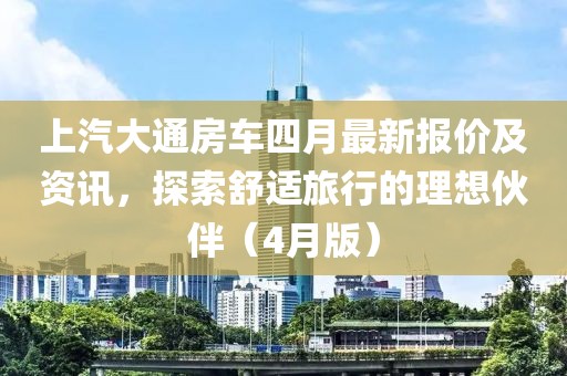 上汽大通房车四月最新报价及资讯，探索舒适旅行的理想伙伴（4月版）