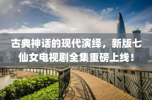 古典神话的现代演绎，新版七仙女电视剧全集重磅上线！