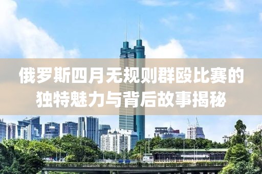 俄罗斯四月无规则群殴比赛的独特魅力与背后故事揭秘
