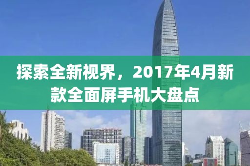 探索全新视界，2017年4月新款全面屏手机大盘点