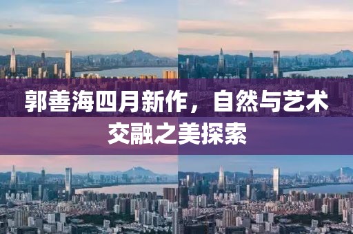 郭善海四月新作，自然与艺术交融之美探索