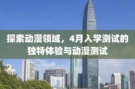 探索动漫领域，4月入学测试的独特体验与动漫测试