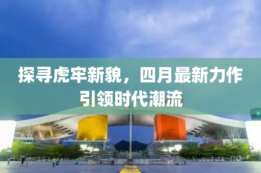 探寻虎牢新貌，四月最新力作引领时代潮流