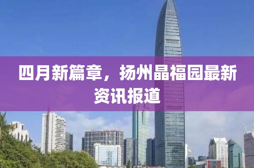 四月新篇章，扬州晶福园最新资讯报道