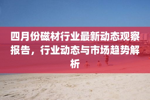 四月份磁材行业最新动态观察报告，行业动态与市场趋势解析