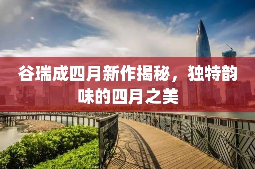 谷瑞成四月新作揭秘，独特韵味的四月之美