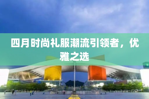 四月时尚礼服潮流引领者，优雅之选