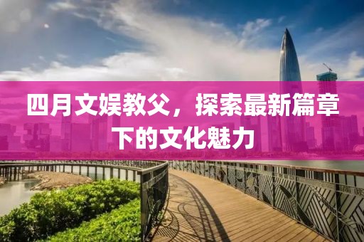 四月文娱教父，探索最新篇章下的文化魅力