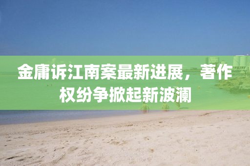金庸诉江南案最新进展，著作权纷争掀起新波澜
