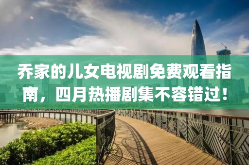 乔家的儿女电视剧免费观看指南，四月热播剧集不容错过！