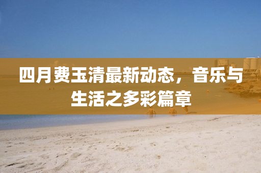 四月费玉清最新动态，音乐与生活之多彩篇章