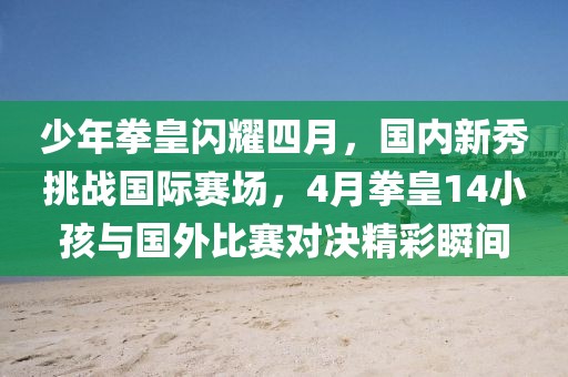 少年拳皇闪耀四月，国内新秀挑战国际赛场，4月拳皇14小孩与国外比赛对决精彩瞬间