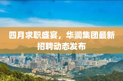 四月求职盛宴，华润集团最新招聘动态发布