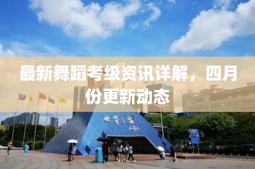 最新舞蹈考级资讯详解，四月份更新动态