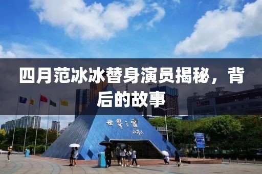 四月范冰冰替身演员揭秘，背后的故事