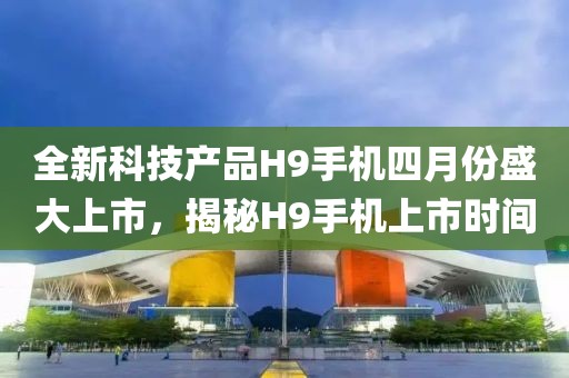 全新科技产品H9手机四月份盛大上市，揭秘H9手机上市时间