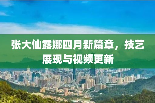 张大仙露娜四月新篇章，技艺展现与视频更新