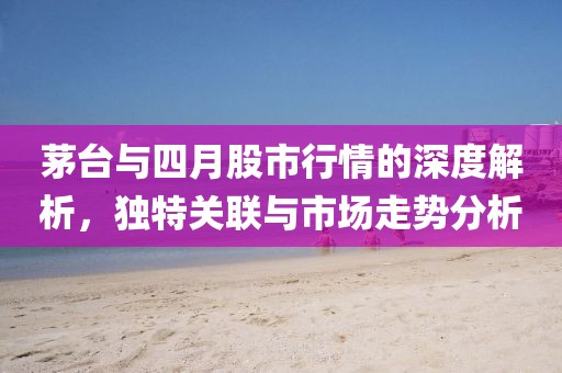 茅台与四月股市行情的深度解析，独特关联与市场走势分析