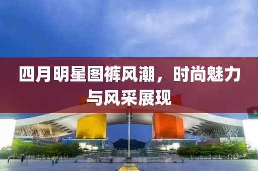四月明星图裤风潮，时尚魅力与风采展现