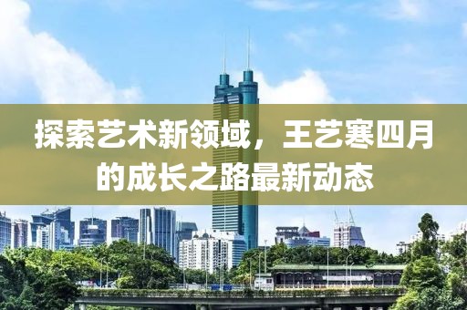 探索艺术新领域，王艺寒四月的成长之路最新动态
