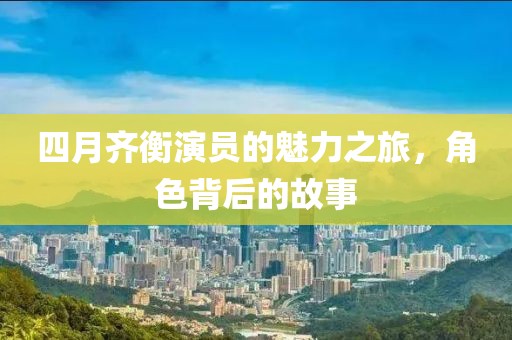 四月齐衡演员的魅力之旅，角色背后的故事