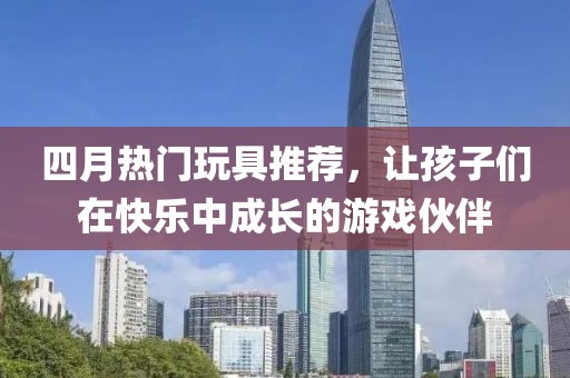 四月热门玩具推荐，让孩子们在快乐中成长的游戏伙伴