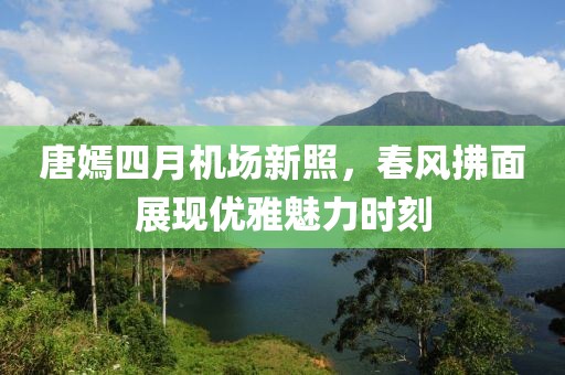 唐嫣四月机场新照，春风拂面展现优雅魅力时刻