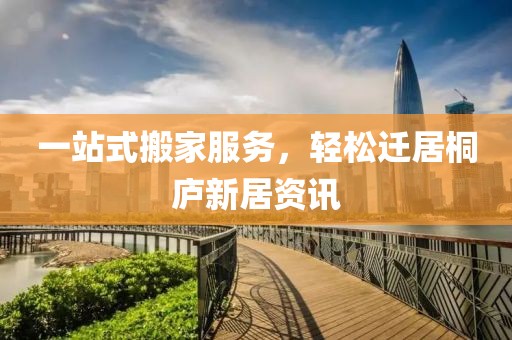 一站式搬家服务，轻松迁居桐庐新居资讯