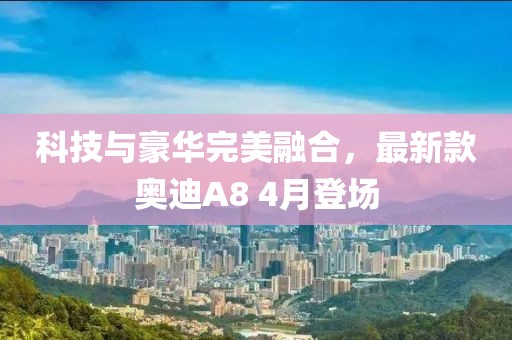 科技与豪华完美融合，最新款奥迪A8 4月登场
