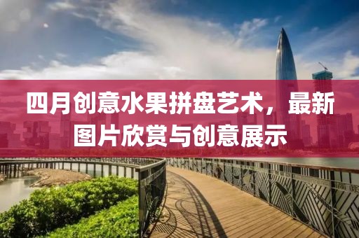 四月创意水果拼盘艺术，最新图片欣赏与创意展示