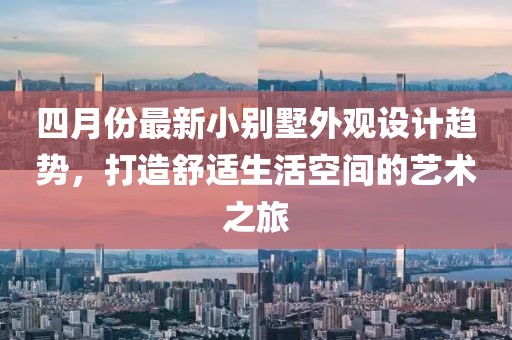 四月份最新小别墅外观设计趋势，打造舒适生活空间的艺术之旅