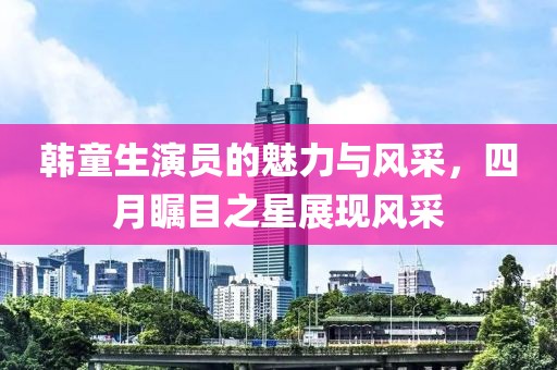 韩童生演员的魅力与风采，四月瞩目之星展现风采