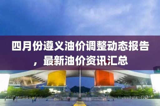 四月份遵义油价调整动态报告，最新油价资讯汇总