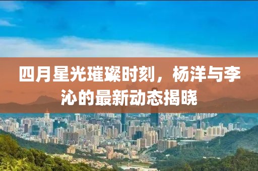 四月星光璀璨时刻，杨洋与李沁的最新动态揭晓