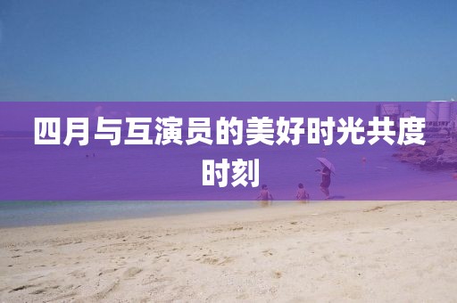 四月与互演员的美好时光共度时刻