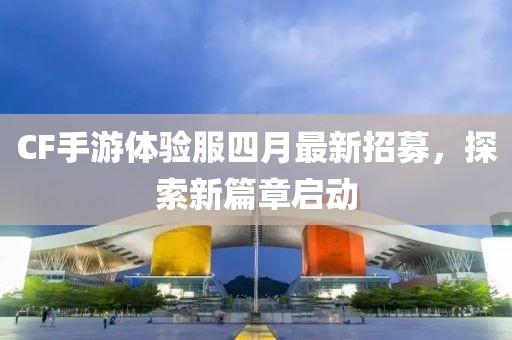 CF手游体验服四月最新招募，探索新篇章启动